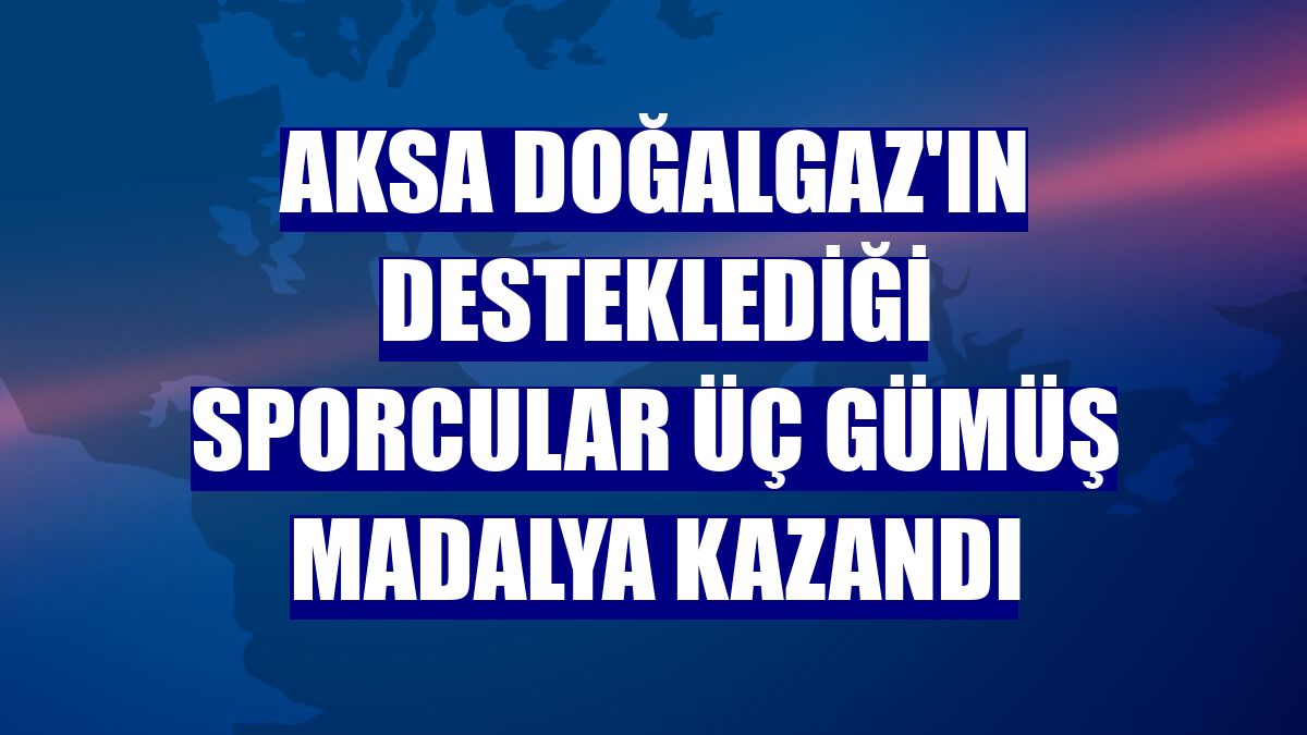 Aksa Doğalgaz'ın desteklediği sporcular üç gümüş madalya kazandı