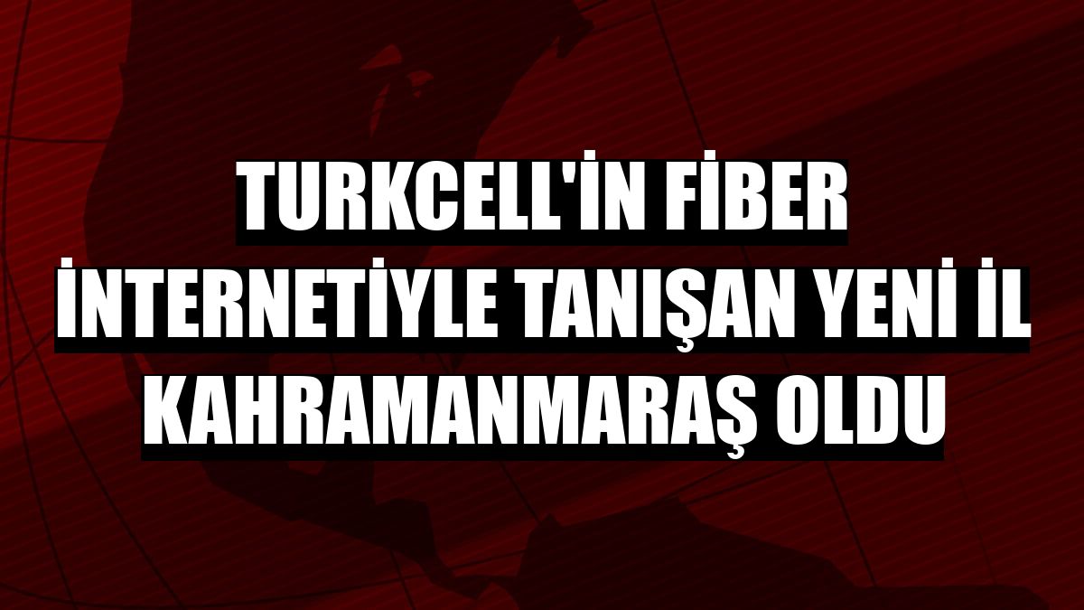 Turkcell'in fiber internetiyle tanışan yeni il Kahramanmaraş oldu