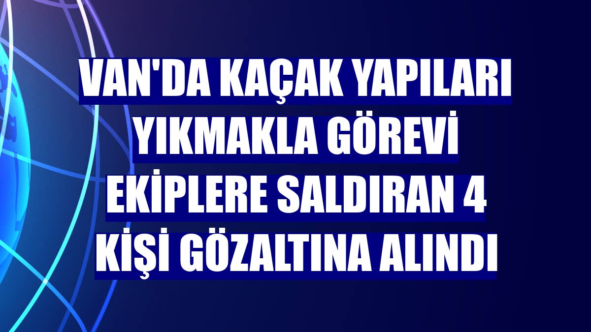 Van'da kaçak yapıları yıkmakla görevi ekiplere saldıran 4 kişi gözaltına alındı