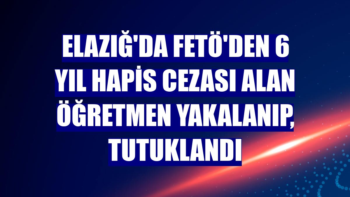 Elazığ'da FETÖ'den 6 yıl hapis cezası alan öğretmen yakalanıp, tutuklandı