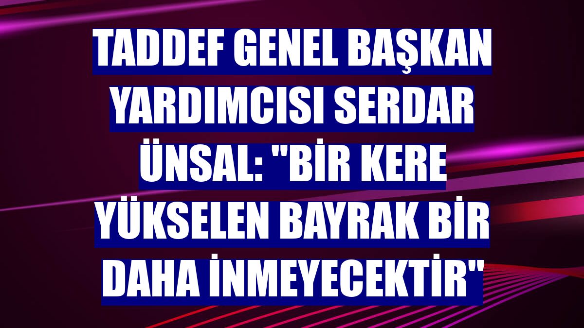 TADDEF Genel Başkan Yardımcısı Serdar Ünsal: "Bir kere yükselen bayrak bir daha inmeyecektir"