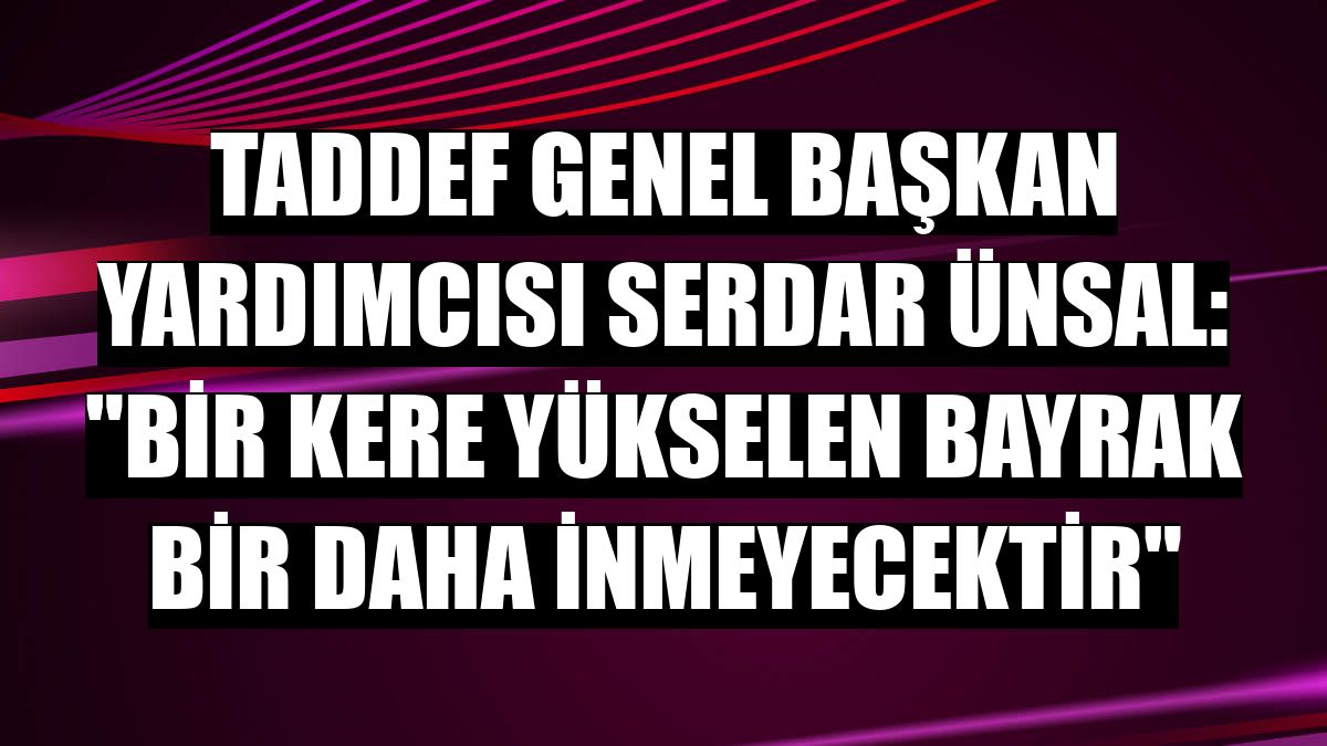 TADDEF Genel Başkan Yardımcısı Serdar Ünsal: 'Bir kere yükselen bayrak bir daha inmeyecektir'