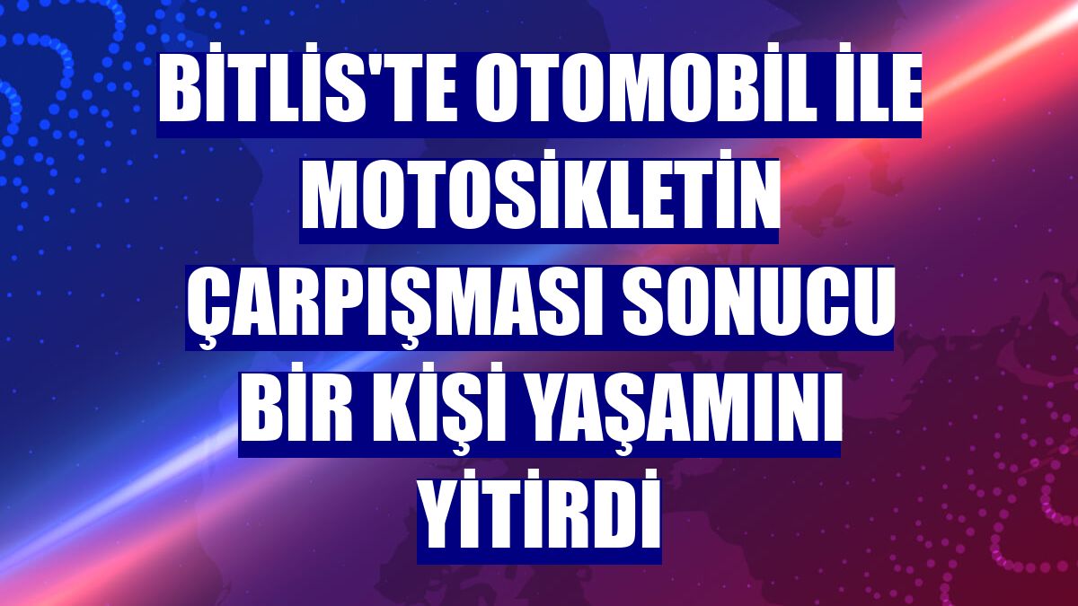 Bitlis'te otomobil ile motosikletin çarpışması sonucu bir kişi yaşamını yitirdi