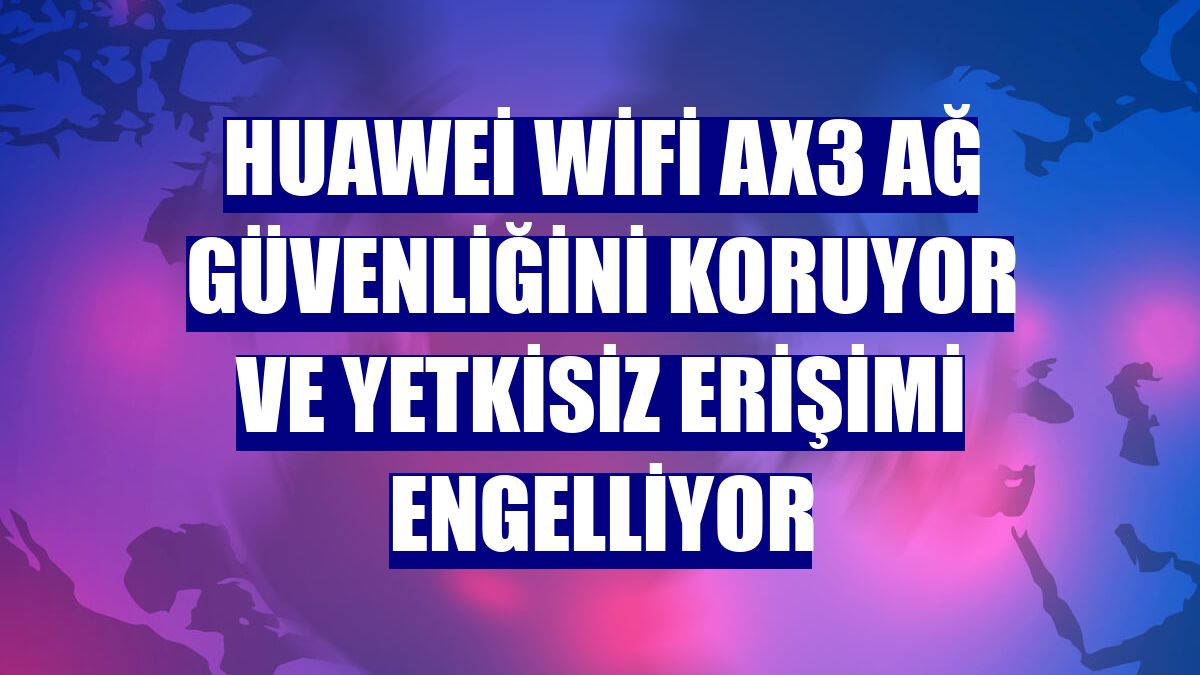Huawei WiFi AX3 ağ güvenliğini koruyor ve yetkisiz erişimi engelliyor