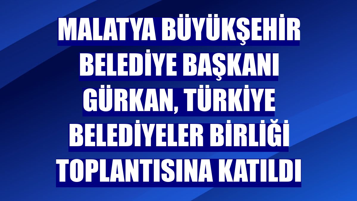 Malatya Büyükşehir Belediye Başkanı Gürkan, Türkiye Belediyeler Birliği toplantısına katıldı