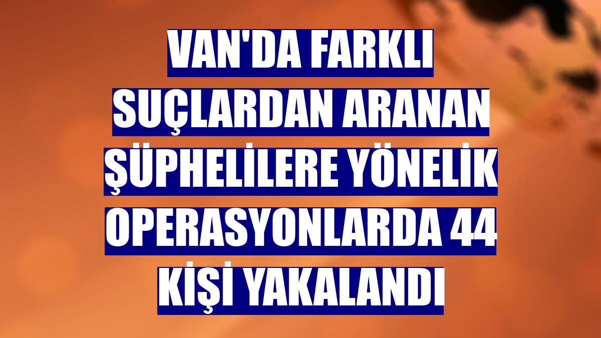 Van'da farklı suçlardan aranan şüphelilere yönelik operasyonlarda 44 kişi yakalandı