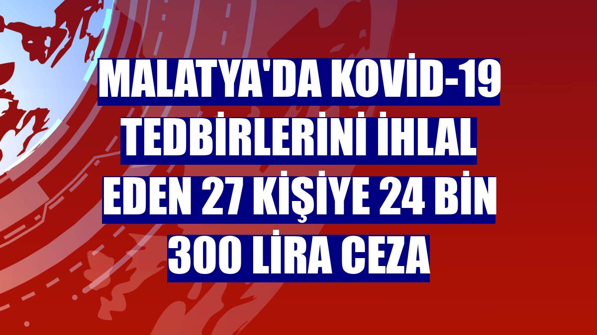 Malatya'da Kovid-19 tedbirlerini ihlal eden 27 kişiye 24 bin 300 lira ceza