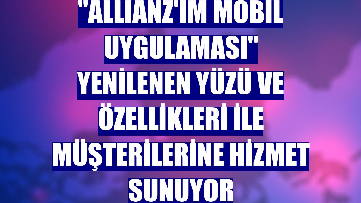 "Allianz'ım mobil uygulaması" yenilenen yüzü ve özellikleri ile müşterilerine hizmet sunuyor