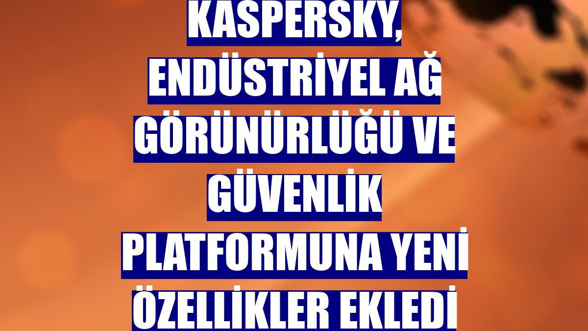 Kaspersky, endüstriyel ağ görünürlüğü ve güvenlik platformuna yeni özellikler ekledi