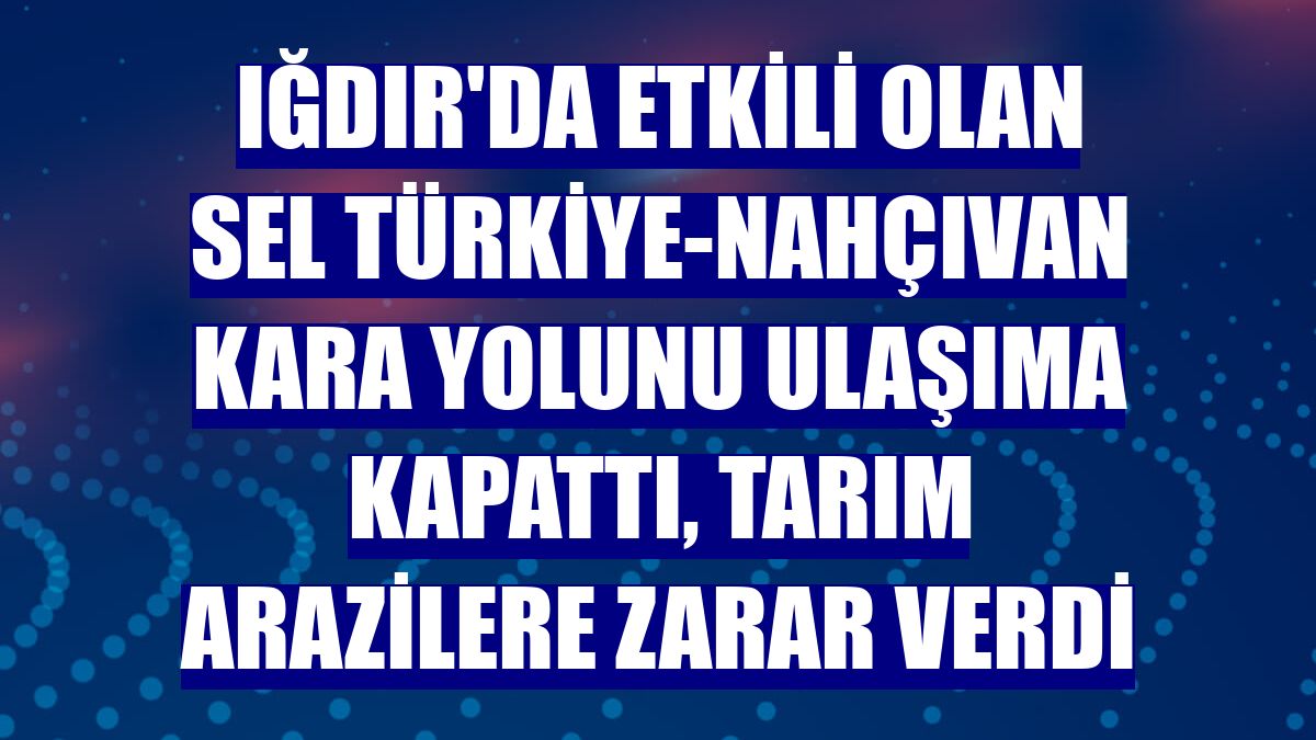 Iğdır'da etkili olan sel Türkiye-Nahçıvan kara yolunu ulaşıma kapattı, tarım arazilere zarar verdi