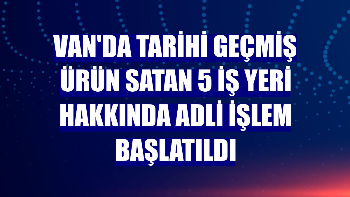 Van'da tarihi geçmiş ürün satan 5 iş yeri hakkında adli işlem başlatıldı