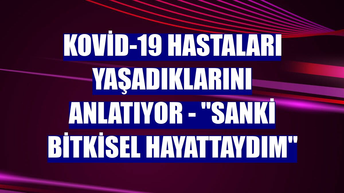 KOVİD-19 HASTALARI YAŞADIKLARINI ANLATIYOR - "Sanki bitkisel hayattaydım"