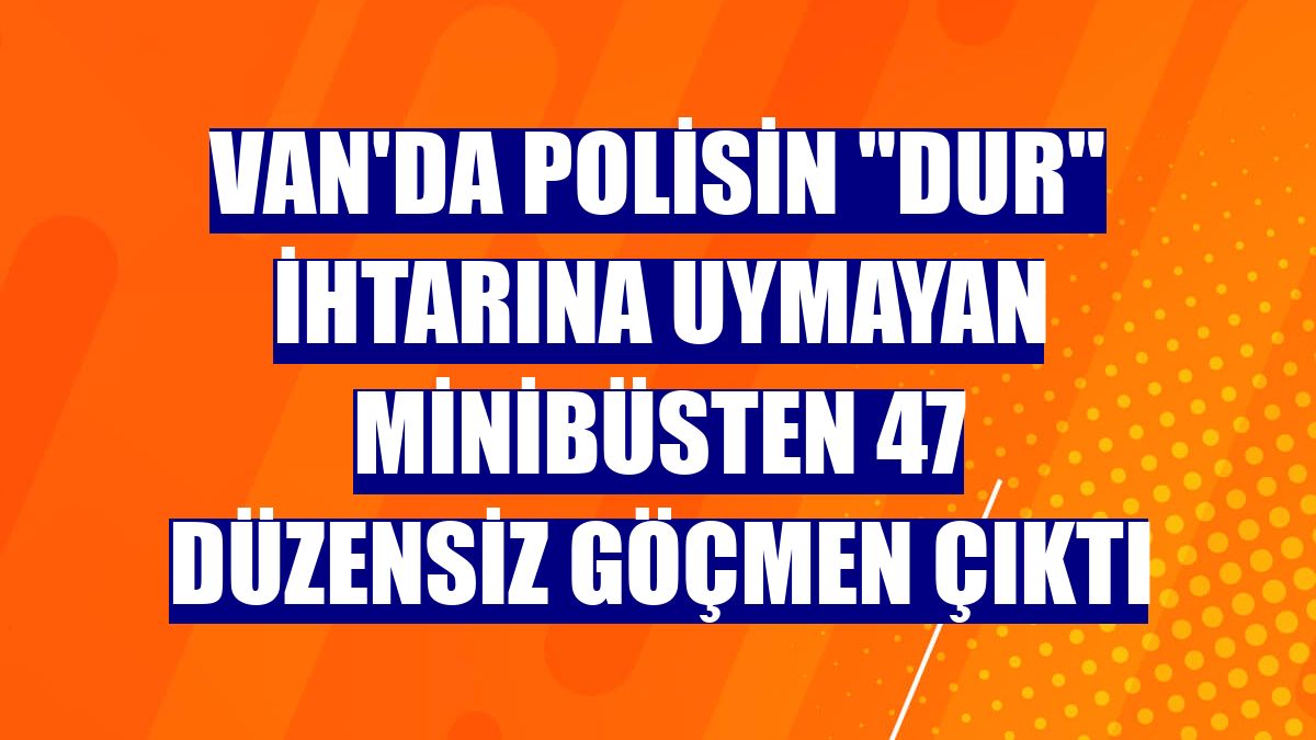 Van'da polisin "dur" ihtarına uymayan minibüsten 47 düzensiz göçmen çıktı