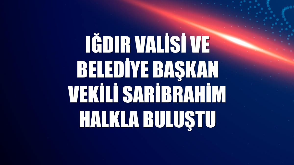 Iğdır Valisi ve Belediye Başkan vekili Saribrahim halkla buluştu