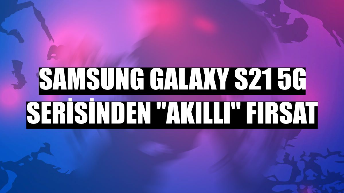 Samsung Galaxy S21 5G serisinden 'akıllı' fırsat