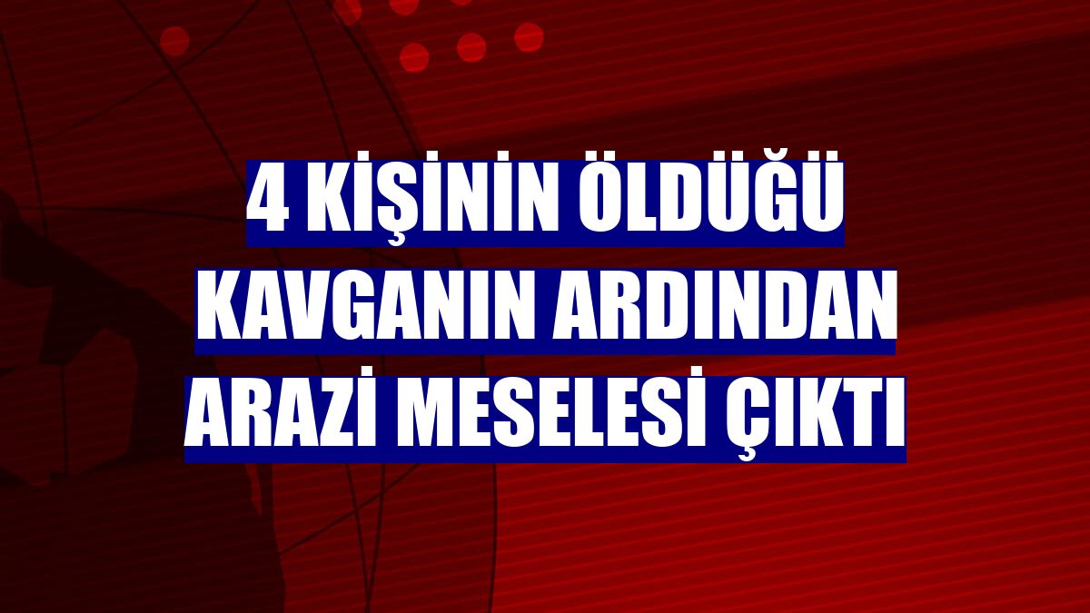 4 kişinin öldüğü kavganın ardından arazi meselesi çıktı