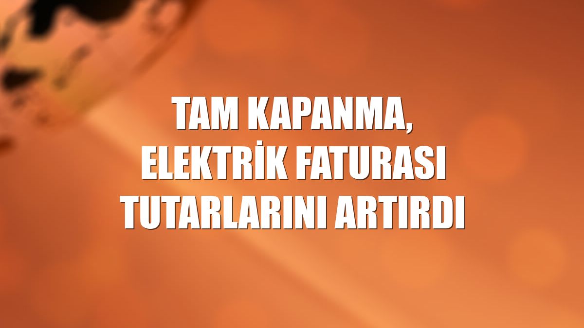 Tam kapanma, elektrik faturası tutarlarını artırdı