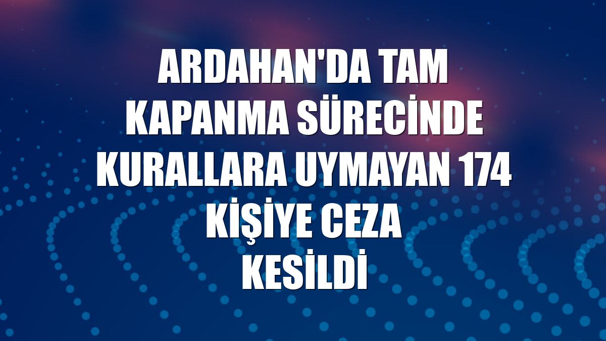 Ardahan'da tam kapanma sürecinde kurallara uymayan 174 kişiye ceza kesildi