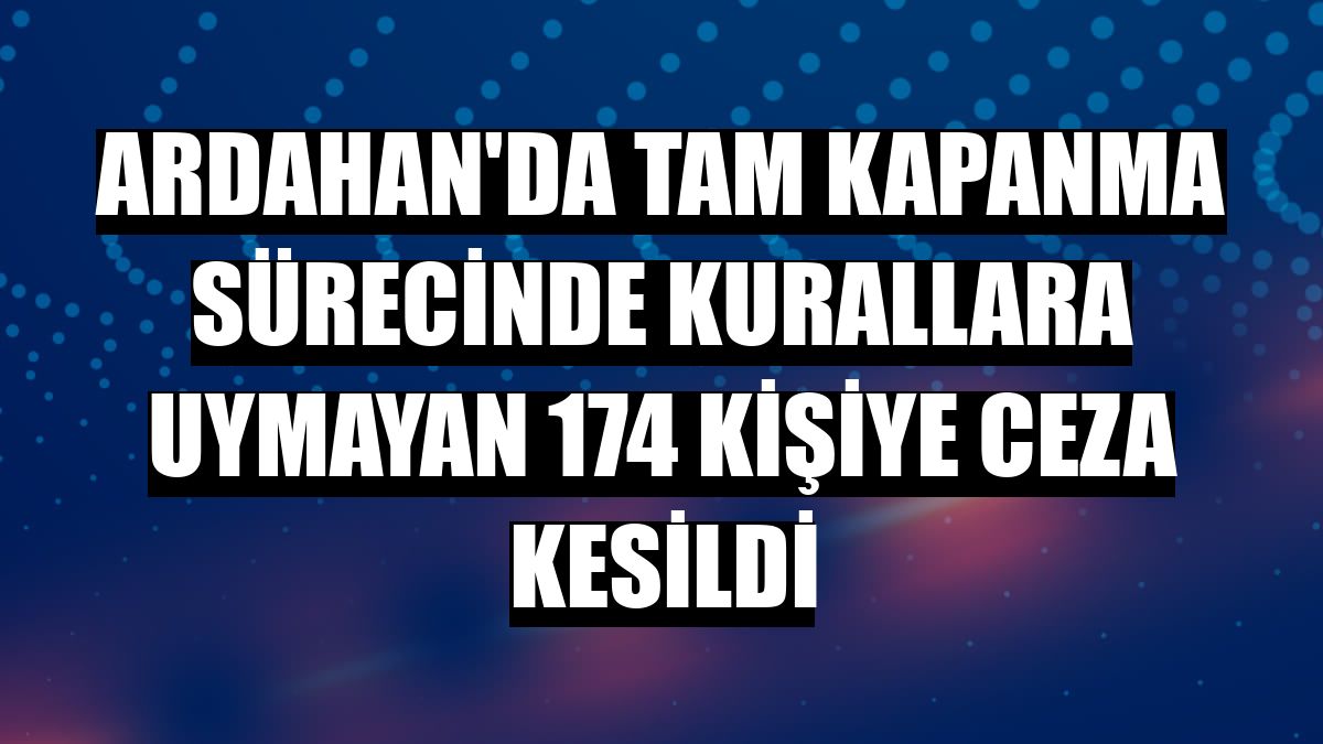 Ardahan'da tam kapanma sürecinde kurallara uymayan 174 kişiye ceza kesildi