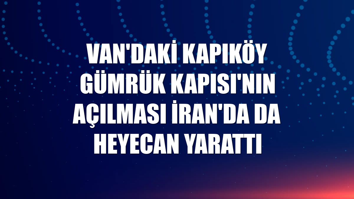 Van'daki Kapıköy Gümrük Kapısı'nın açılması İran'da da heyecan yarattı