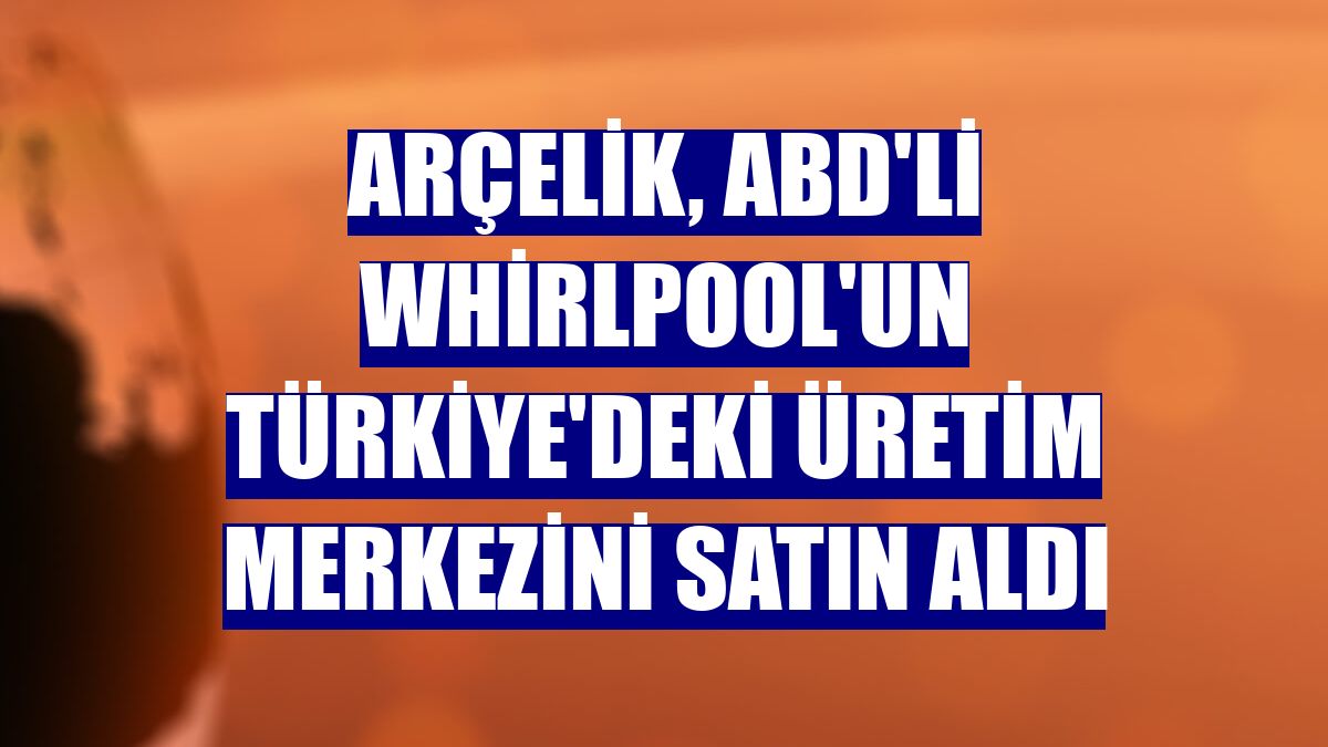 Arçelik, ABD'li Whirlpool'un Türkiye'deki üretim merkezini satın aldı