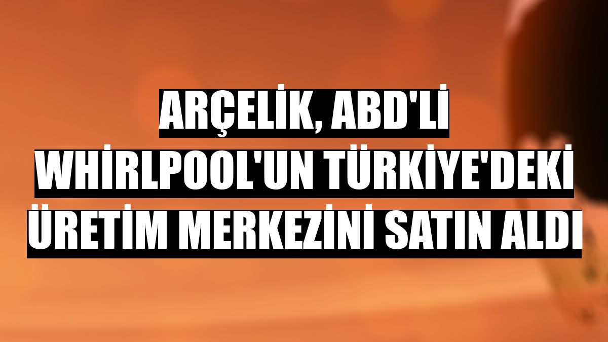 Arçelik, ABD'li Whirlpool'un Türkiye'deki üretim merkezini satın aldı
