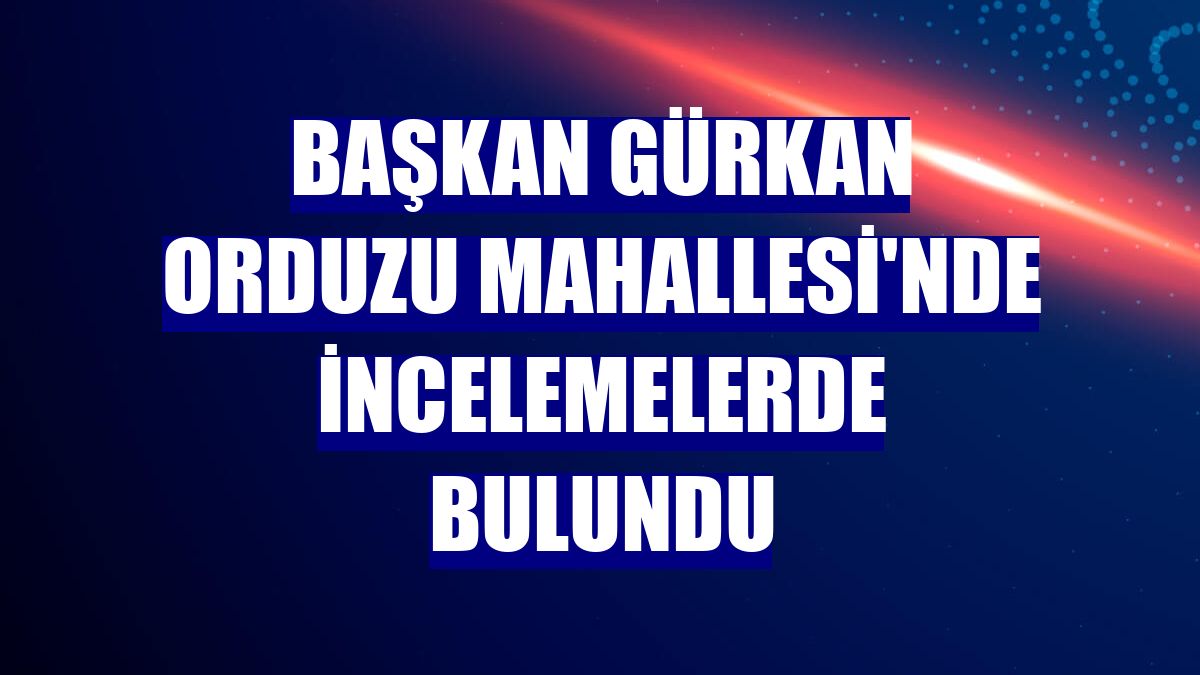 Başkan Gürkan Orduzu Mahallesi'nde incelemelerde bulundu