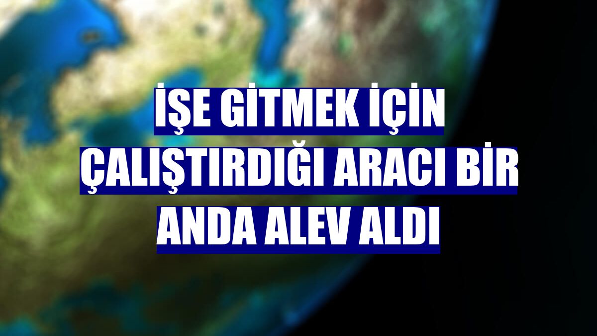 İşe gitmek için çalıştırdığı aracı bir anda alev aldı