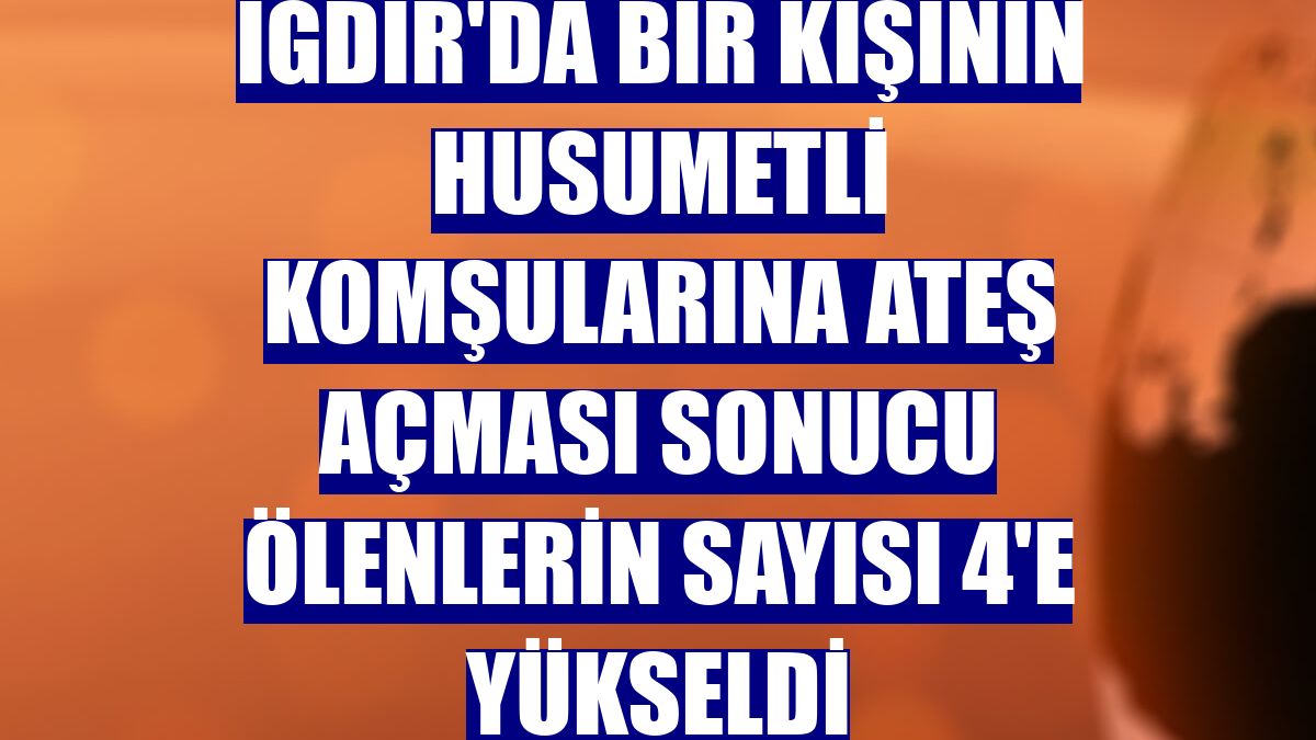 Iğdır'da bir kişinin husumetli komşularına ateş açması sonucu ölenlerin sayısı 4'e yükseldi
