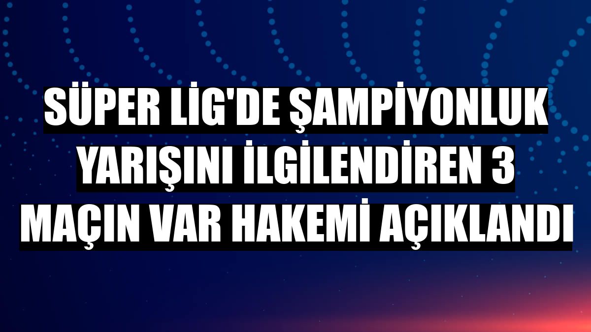Süper Lig'de şampiyonluk yarışını ilgilendiren 3 maçın VAR hakemi açıklandı