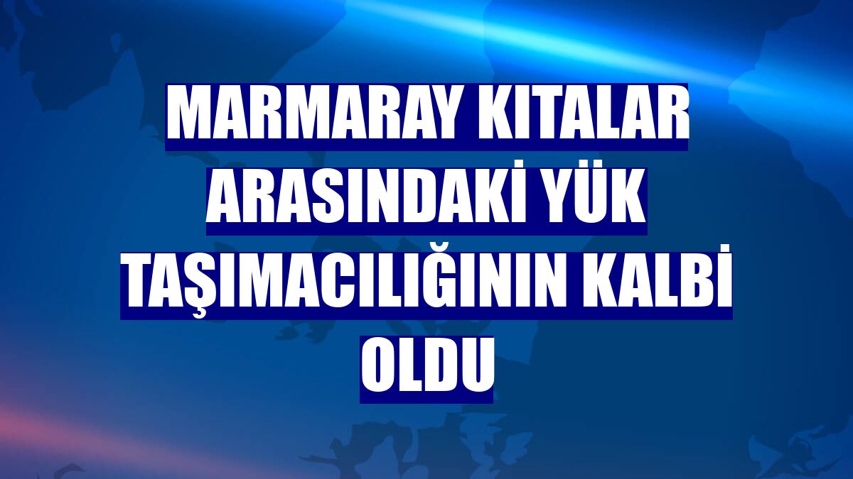 Marmaray kıtalar arasındaki yük taşımacılığının kalbi oldu