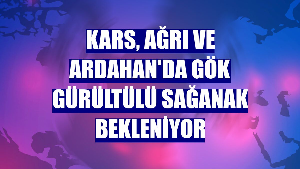 Kars, Ağrı ve Ardahan'da gök gürültülü sağanak bekleniyor
