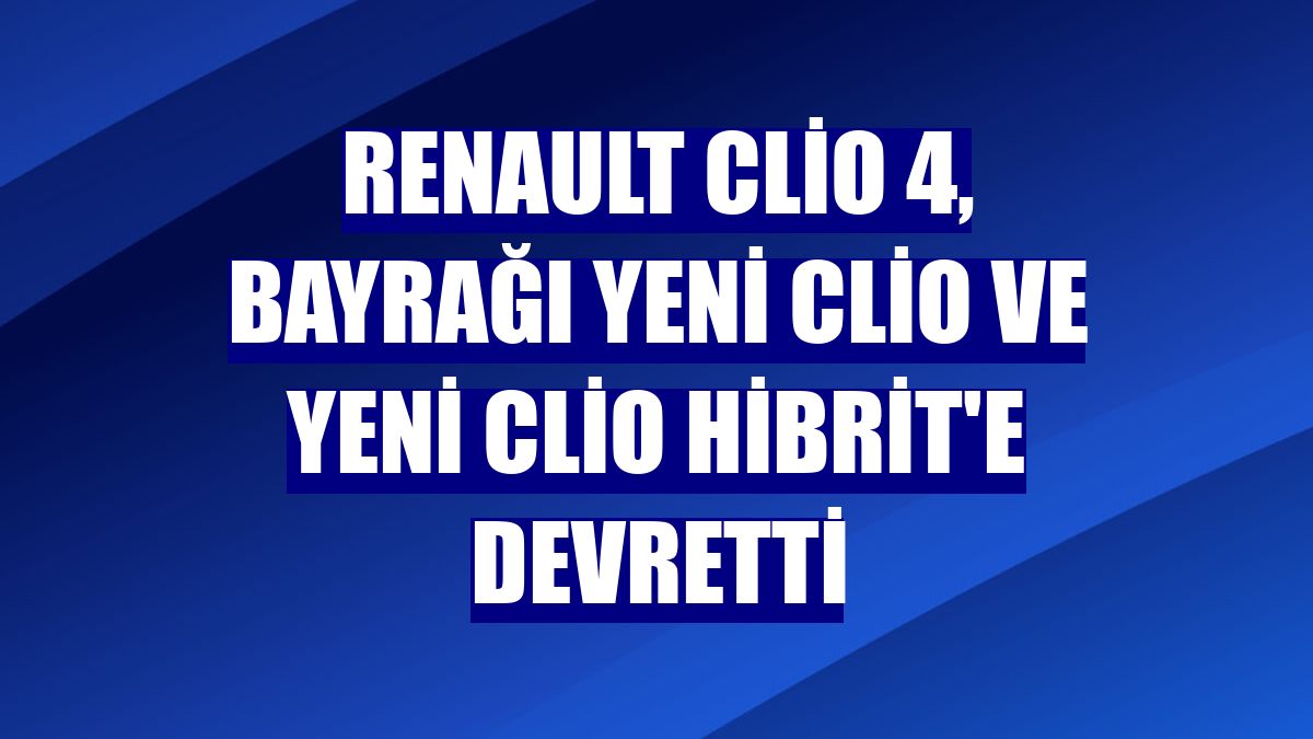 Renault Clio 4, bayrağı Yeni Clio ve Yeni Clio Hibrit'e devretti