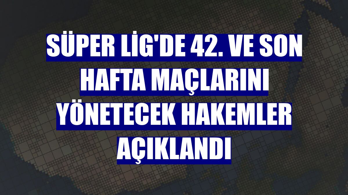 Süper Lig'de 42. ve son hafta maçlarını yönetecek hakemler açıklandı