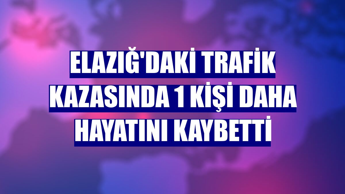 Elazığ'daki trafik kazasında 1 kişi daha hayatını kaybetti