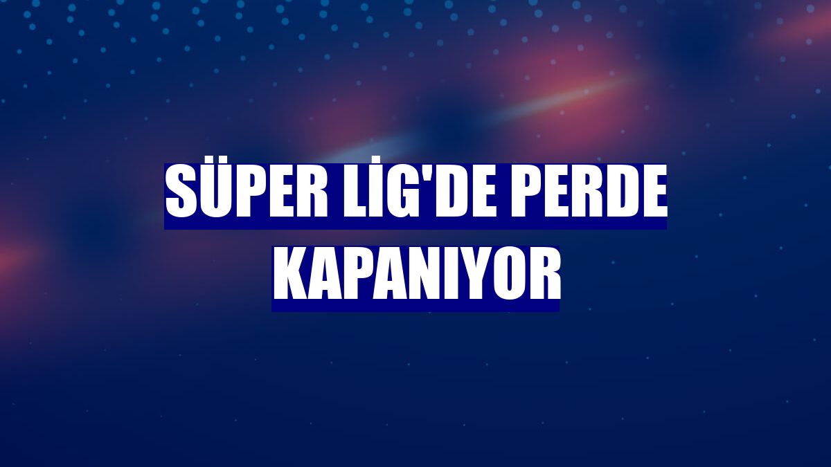 Süper Lig'de perde kapanıyor