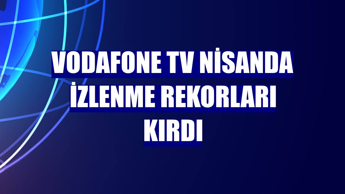 Vodafone TV nisanda izlenme rekorları kırdı