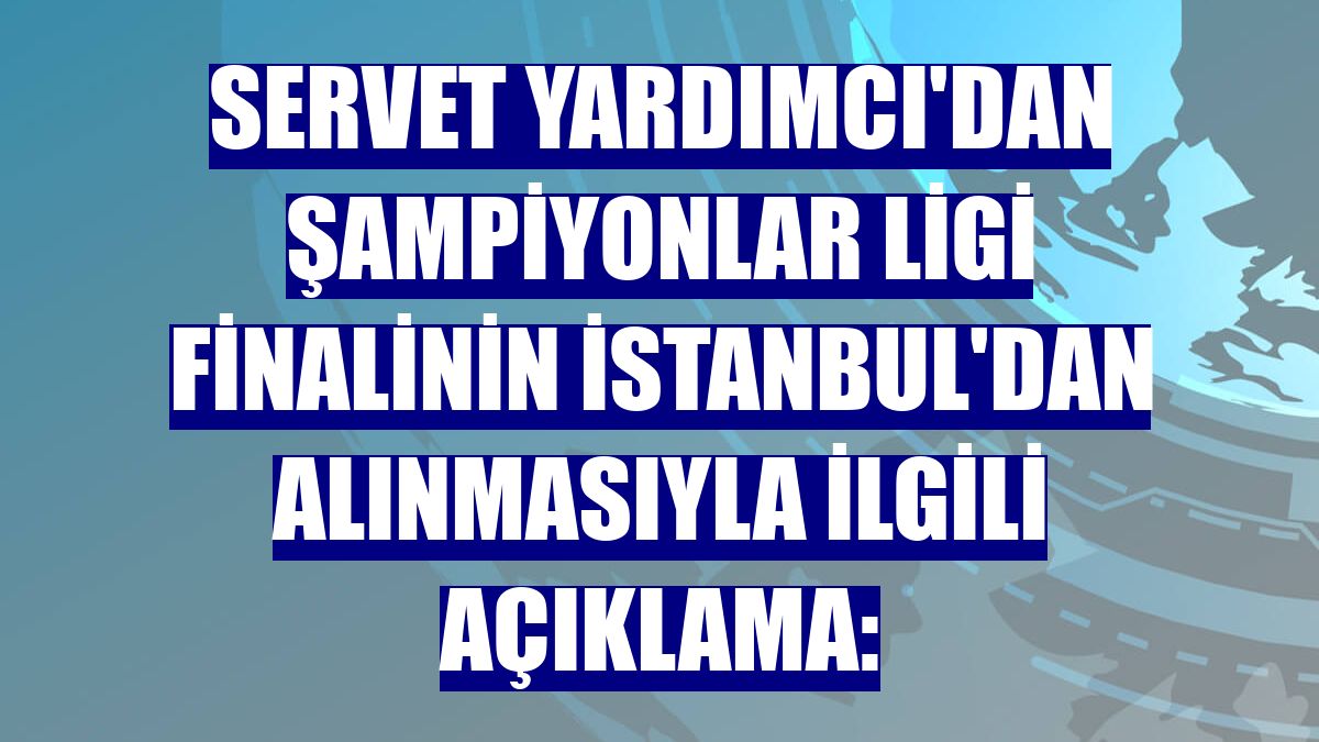 Servet Yardımcı'dan Şampiyonlar Ligi finalinin İstanbul'dan alınmasıyla ilgili açıklama: