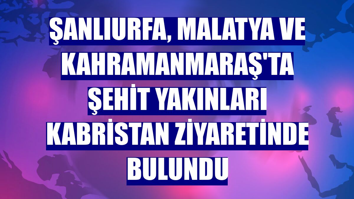 Şanlıurfa, Malatya ve Kahramanmaraş'ta şehit yakınları kabristan ziyaretinde bulundu