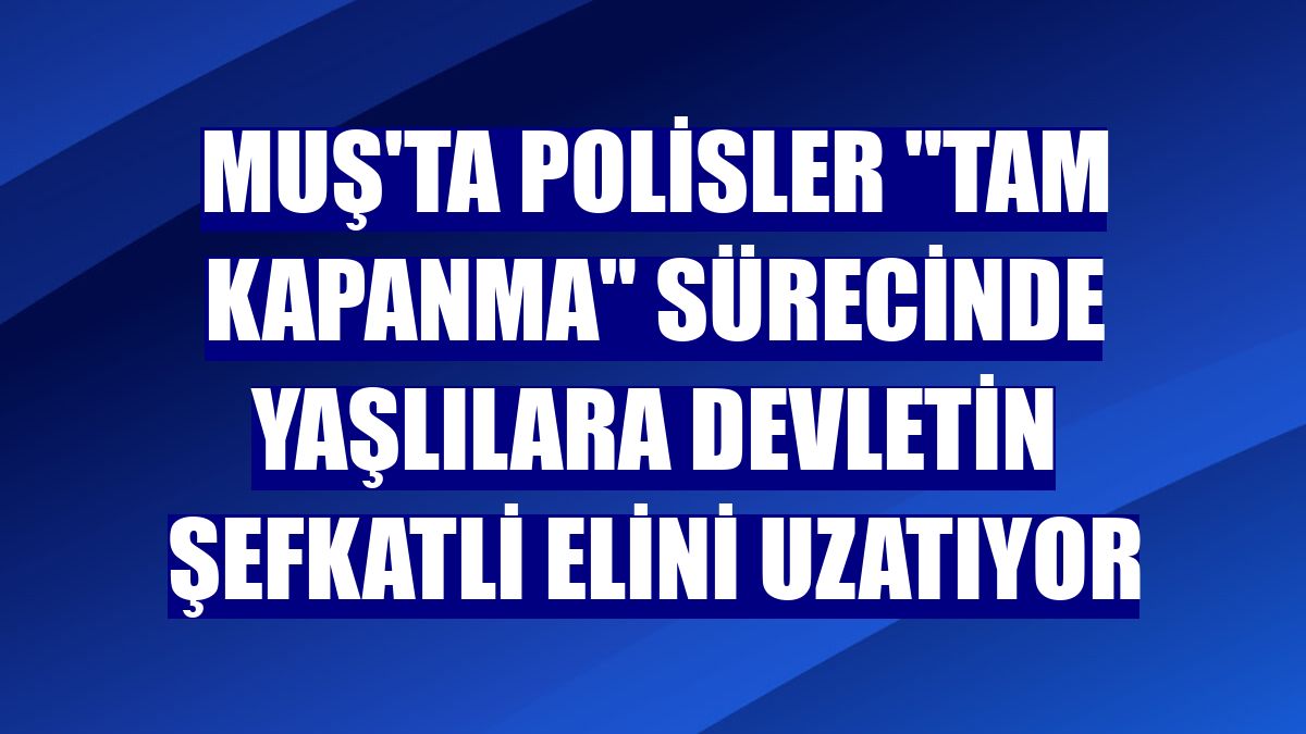 Muş'ta polisler "tam kapanma" sürecinde yaşlılara devletin şefkatli elini uzatıyor