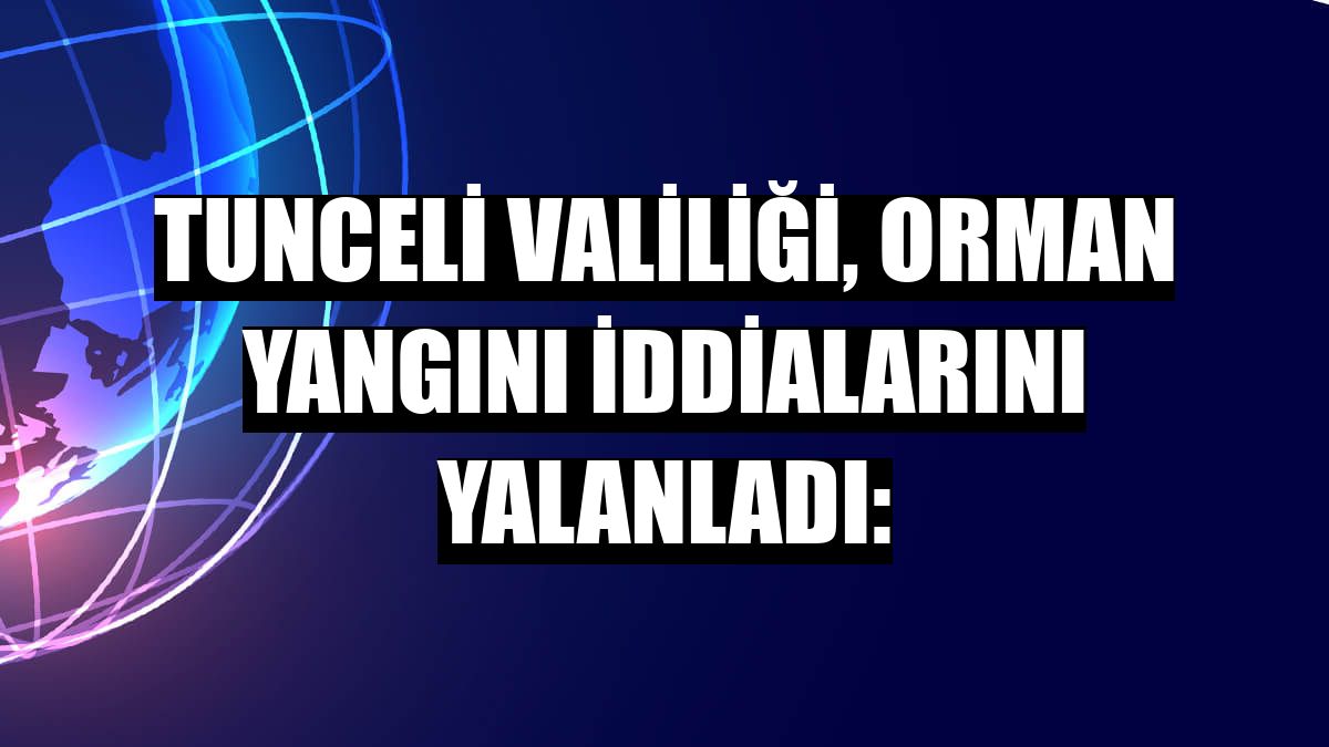 Tunceli Valiliği, orman yangını iddialarını yalanladı: