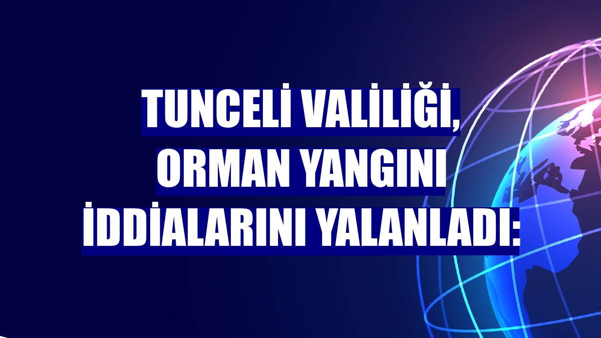 Tunceli Valiliği, orman yangını iddialarını yalanladı: