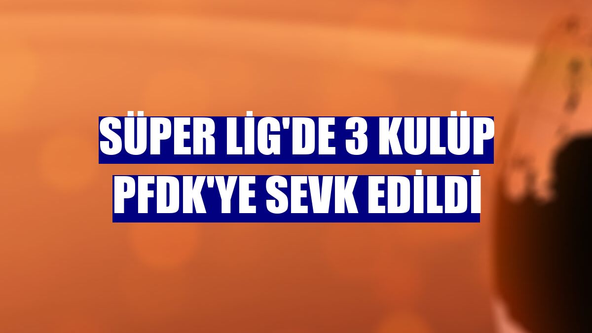 Süper Lig'de 3 kulüp PFDK'ye sevk edildi