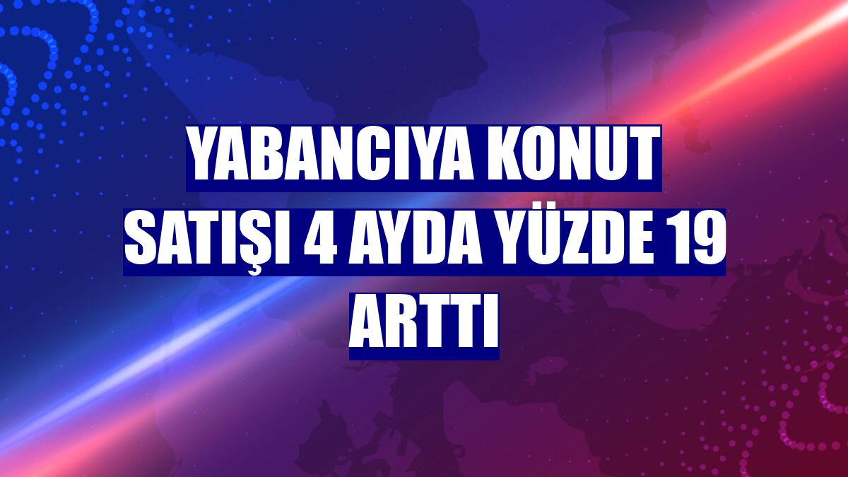 Yabancıya konut satışı 4 ayda yüzde 19 arttı