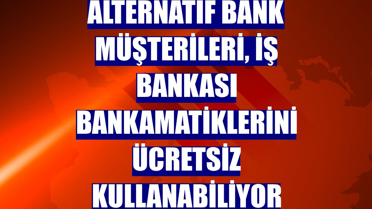 Alternatif Bank müşterileri, İş Bankası Bankamatiklerini ücretsiz kullanabiliyor