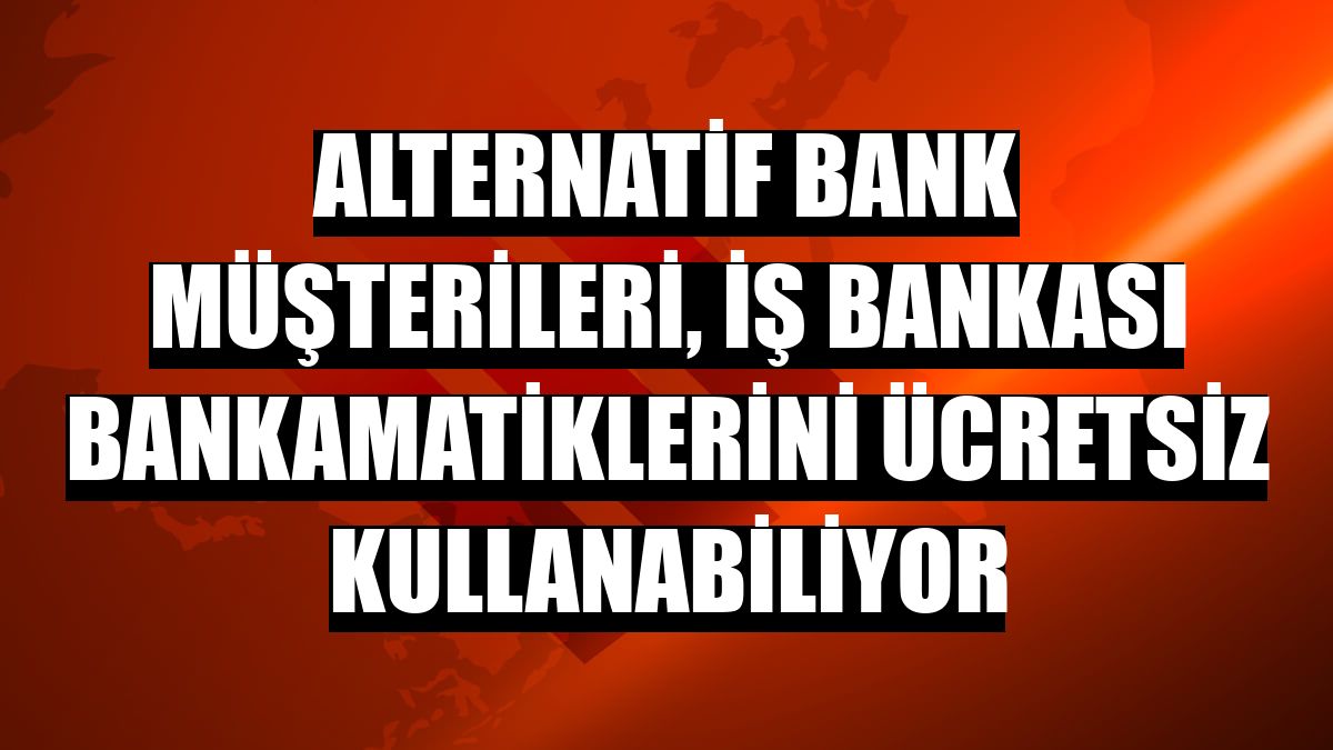 Alternatif Bank müşterileri, İş Bankası Bankamatiklerini ücretsiz kullanabiliyor