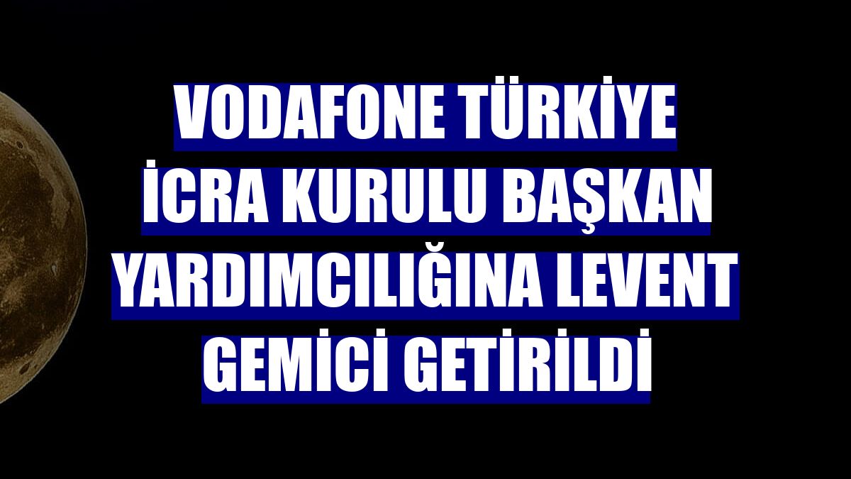 Vodafone Türkiye İcra Kurulu Başkan Yardımcılığına Levent Gemici getirildi