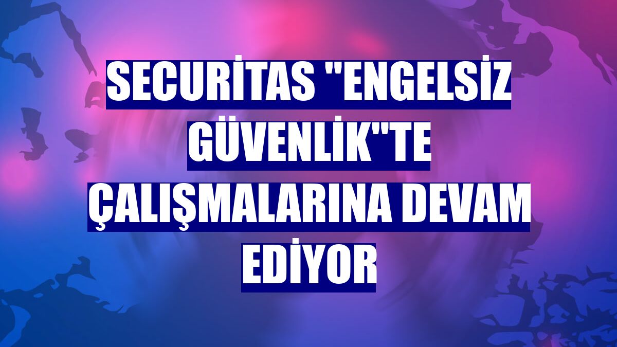 Securitas "engelsiz güvenlik"te çalışmalarına devam ediyor