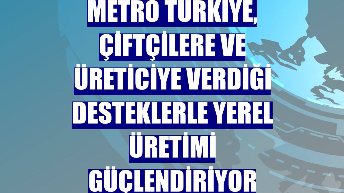 Metro Türkiye, çiftçilere ve üreticiye verdiği desteklerle yerel üretimi güçlendiriyor