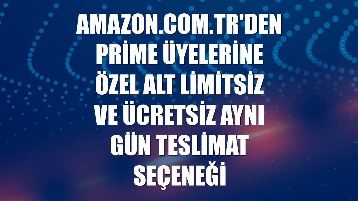Amazon.com.tr'den Prime üyelerine özel alt limitsiz ve ücretsiz aynı gün teslimat seçeneği